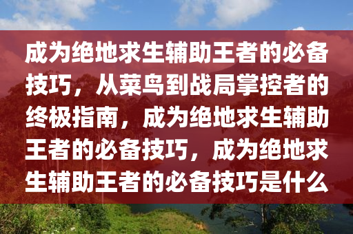 成为绝地求生辅助王者的必备技巧，从菜鸟到战局掌控者的终极指南，成为绝地求生辅助王者的必备技巧，成为绝地求生辅助王者的必备技巧是什么