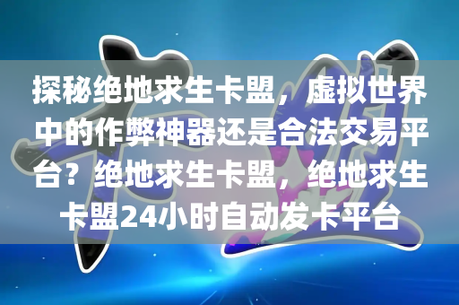 探秘绝地求生卡盟，虚拟世界中的作弊神器还是合法交易平台？绝地求生卡盟，绝地求生卡盟24小时自动发卡平台