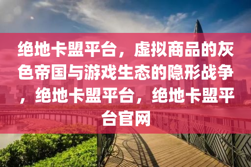绝地卡盟平台，虚拟商品的灰色帝国与游戏生态的隐形战争，绝地卡盟平台，绝地卡盟平台官网