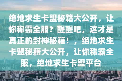 绝地求生卡盟秘籍大公开，让你称霸全服？醒醒吧，这才是真正的封神秘籍！，绝地求生卡盟秘籍大公开，让你称霸全服，绝地求生卡盟平台