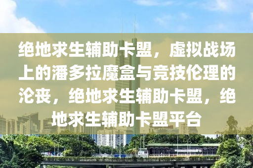 绝地求生辅助卡盟，虚拟战场上的潘多拉魔盒与竞技伦理的沦丧，绝地求生辅助卡盟，绝地求生辅助卡盟平台