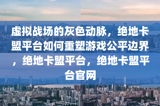 虚拟战场的灰色动脉，绝地卡盟平台如何重塑游戏公平边界，绝地卡盟平台，绝地卡盟平台官网