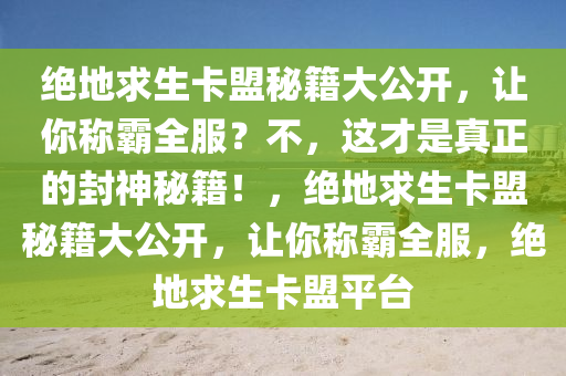 绝地求生卡盟秘籍大公开，让你称霸全服？不，这才是真正的封神秘籍！，绝地求生卡盟秘籍大公开，让你称霸全服，绝地求生卡盟平台