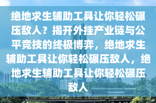 绝地求生辅助工具让你轻松碾压敌人？揭开外挂产业链与公平竞技的终极博弈，绝地求生辅助工具让你轻松碾压敌人，绝地求生辅助工具让你轻松碾压敌人
