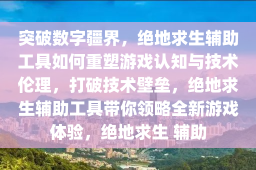 突破数字疆界，绝地求生辅助工具如何重塑游戏认知与技术伦理，打破技术壁垒，绝地求生辅助工具带你领略全新游戏体验，绝地求生 辅助