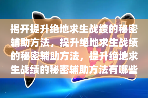 揭开提升绝地求生战绩的秘密辅助方法，提升绝地求生战绩的秘密辅助方法，提升绝地求生战绩的秘密辅助方法有哪些