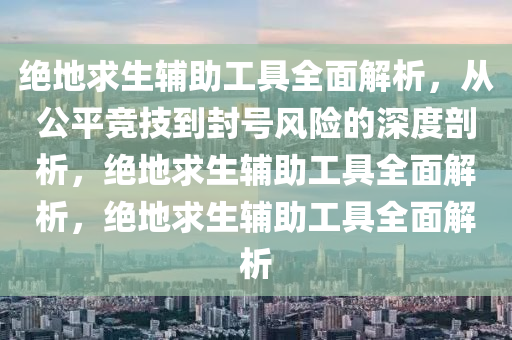 绝地求生辅助工具全面解析，从公平竞技到封号风险的深度剖析，绝地求生辅助工具全面解析，绝地求生辅助工具全面解析
