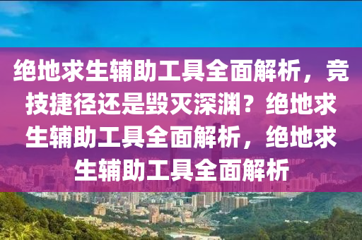 绝地求生辅助工具全面解析，竞技捷径还是毁灭深渊？绝地求生辅助工具全面解析，绝地求生辅助工具全面解析