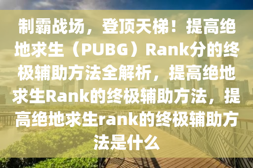 制霸战场，登顶天梯！提高绝地求生（PUBG）Rank分的终极辅助方法全解析，提高绝地求生Rank的终极辅助方法，提高绝地求生rank的终极辅助方法是什么