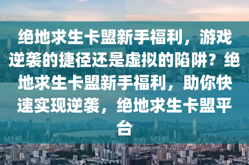 绝地求生卡盟新手福利，游戏逆袭的捷径还是虚拟的陷阱？绝地求生卡盟新手福利，助你快速实现逆袭，绝地求生卡盟平台