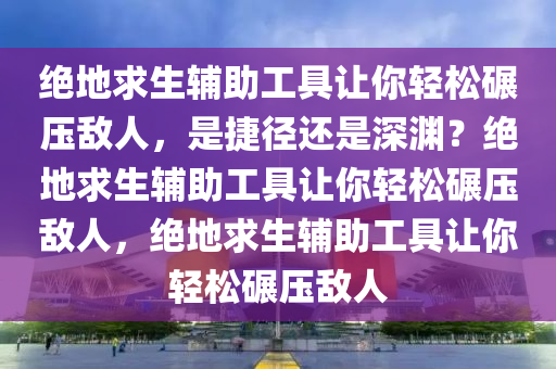 绝地求生辅助工具让你轻松碾压敌人，是捷径还是深渊？绝地求生辅助工具让你轻松碾压敌人，绝地求生辅助工具让你轻松碾压敌人