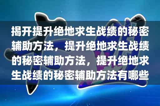 揭开提升绝地求生战绩的秘密辅助方法，提升绝地求生战绩的秘密辅助方法，提升绝地求生战绩的秘密辅助方法有哪些