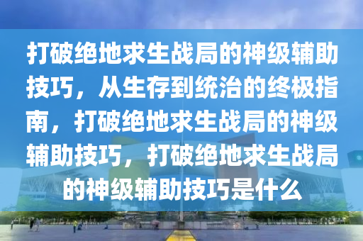 打破绝地求生战局的神级辅助技巧，从生存到统治的终极指南，打破绝地求生战局的神级辅助技巧，打破绝地求生战局的神级辅助技巧是什么