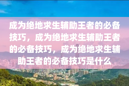 成为绝地求生辅助王者的必备技巧，成为绝地求生辅助王者的必备技巧，成为绝地求生辅助王者的必备技巧是什么