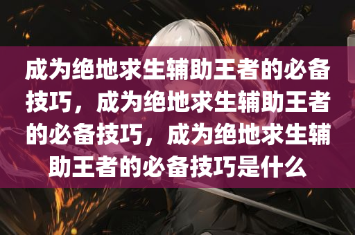 成为绝地求生辅助王者的必备技巧，成为绝地求生辅助王者的必备技巧，成为绝地求生辅助王者的必备技巧是什么