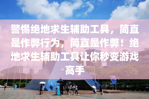 警惕绝地求生辅助工具，简直是作弊行为，简直是作弊！绝地求生辅助工具让你秒变游戏高手