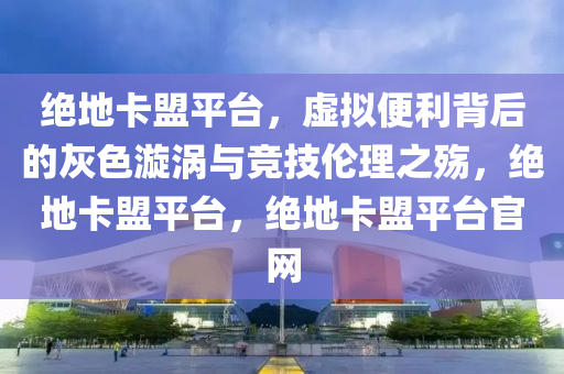 绝地卡盟平台，虚拟便利背后的灰色漩涡与竞技伦理之殇，绝地卡盟平台，绝地卡盟平台官网