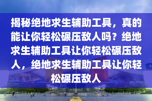 揭秘绝地求生辅助工具，真的能让你轻松碾压敌人吗？绝地求生辅助工具让你轻松碾压敌人，绝地求生辅助工具让你轻松碾压敌人