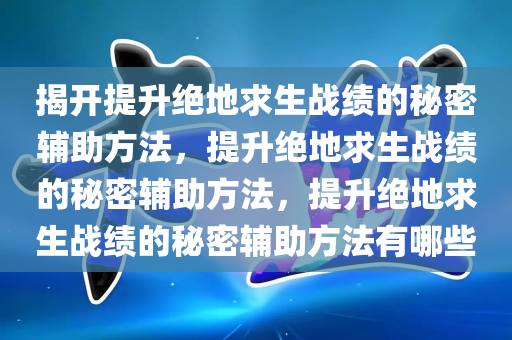 揭开提升绝地求生战绩的秘密辅助方法，提升绝地求生战绩的秘密辅助方法，提升绝地求生战绩的秘密辅助方法有哪些