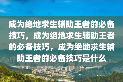 成为绝地求生辅助王者的必备技巧，成为绝地求生辅助王者的必备技巧，成为绝地求生辅助王者的必备技巧是什么