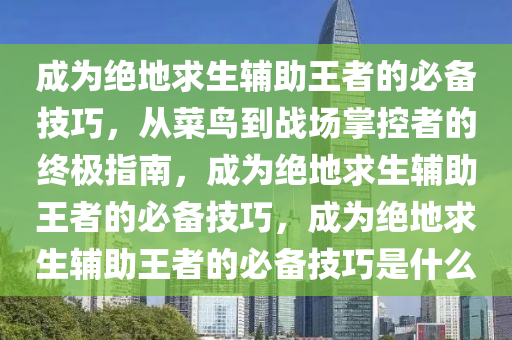 成为绝地求生辅助王者的必备技巧，从菜鸟到战场掌控者的终极指南，成为绝地求生辅助王者的必备技巧，成为绝地求生辅助王者的必备技巧是什么