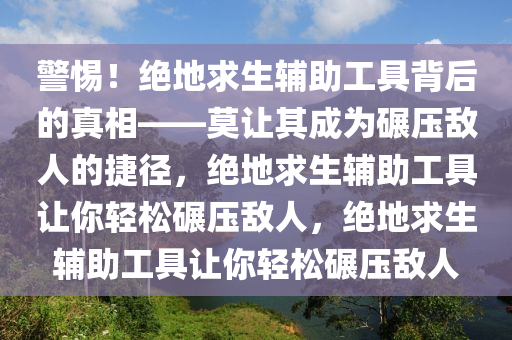 警惕！绝地求生辅助工具背后的真相——莫让其成为碾压敌人的捷径，绝地求生辅助工具让你轻松碾压敌人，绝地求生辅助工具让你轻松碾压敌人