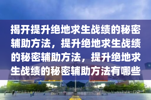 揭开提升绝地求生战绩的秘密辅助方法，提升绝地求生战绩的秘密辅助方法，提升绝地求生战绩的秘密辅助方法有哪些